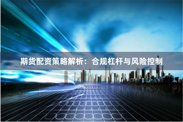 期货配资策略解析：合规杠杆与风险控制